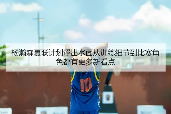 杨瀚森夏联计划浮出水面从训练细节到比赛角色都有更多新看点（maiqiuwang）